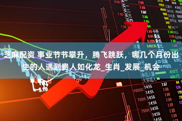 芝麻配资 事业节节攀升，腾飞跳跃，哪几个月份出生的人遇到贵人如化龙_生肖_发展_机会