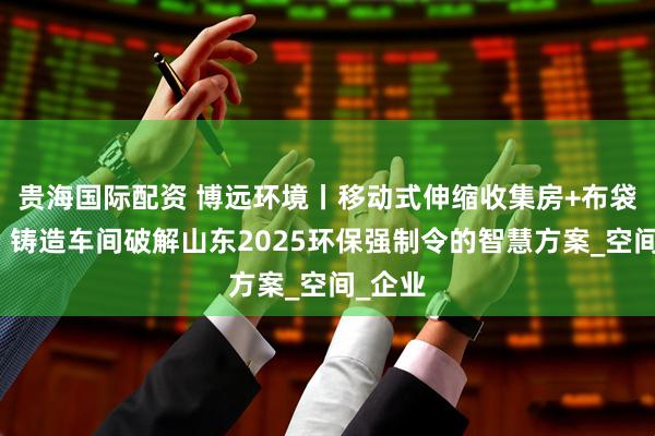 贵海国际配资 博远环境丨移动式伸缩收集房+布袋除尘：铸造车间破解山东2025环保强制令的智慧方案_空间_企业