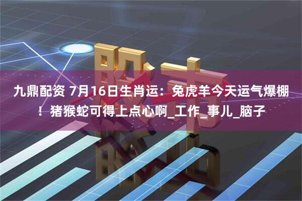 九鼎配资 7月16日生肖运：兔虎羊今天运气爆棚！猪猴蛇可得上点心啊_工作_事儿_脑子