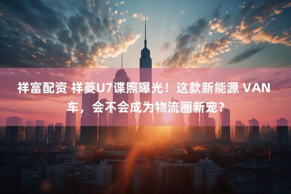 祥富配资 祥菱U7谍照曝光!这款新能源 VAN 车,会不会成为物流圈新宠?