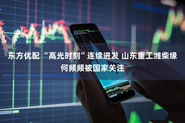 东方优配 “高光时刻”连续迸发 山东重工潍柴缘何频频被国家关注