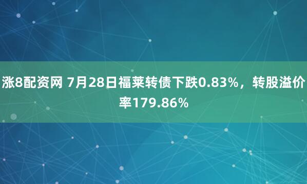 涨8配资网 7月28日福莱转债下跌0.83%，转股溢价率179.86%