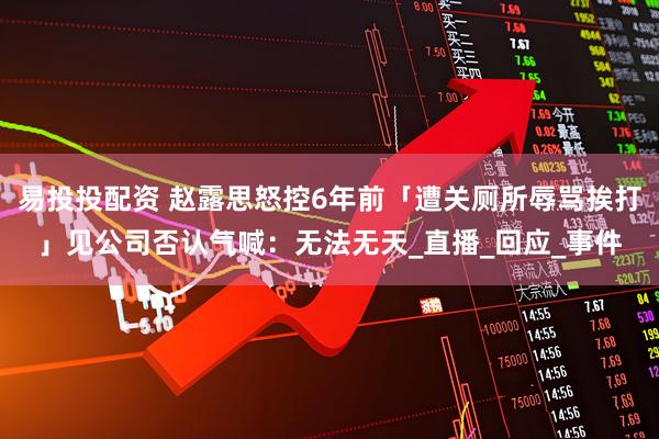 易投投配资 赵露思怒控6年前「遭关厕所辱骂挨打」　见公司否认气喊：无法无天_直播_回应_事件