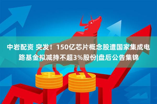 中岩配资 突发!150亿芯片概念股遭国家集成电路基金拟减持不超3%股份|盘后公告集锦