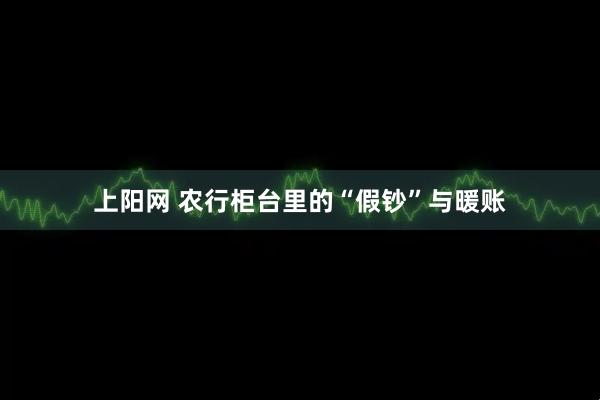 上阳网 农行柜台里的“假钞”与暖账