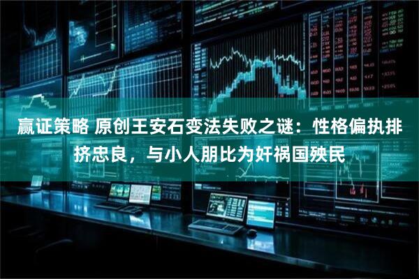 赢证策略 原创王安石变法失败之谜:性格偏执排挤忠良,与小人朋比为奸祸国殃民