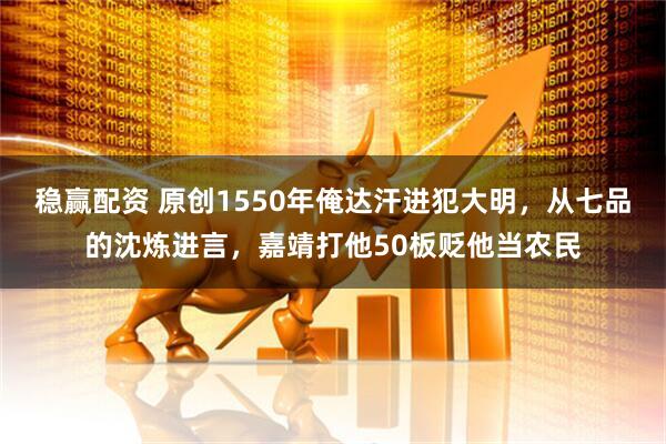 稳赢配资 原创1550年俺达汗进犯大明,从七品的沈炼进言,嘉靖打他50板贬他当农民