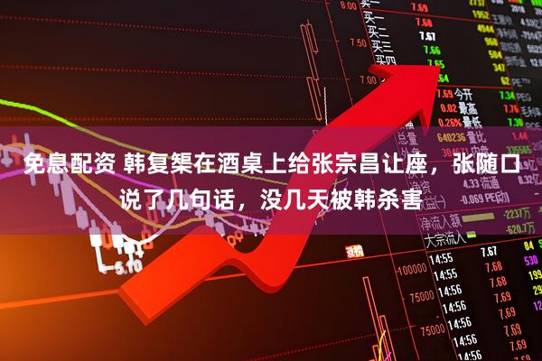 免息配资 韩复榘在酒桌上给张宗昌让座,张随口说了几句话,没几天被韩杀害