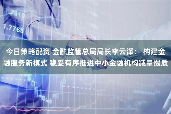 今日策略配资 金融监管总局局长李云泽: 构建金融服务新模式 稳妥有序推进中小金融机构减量提质