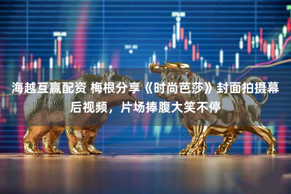 海越互赢配资 梅根分享《时尚芭莎》封面拍摄幕后视频，片场捧腹大笑不停