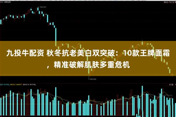 九投牛配资 秋冬抗老美白双突破:10款王牌面霜,精准破解肌肤多重危机