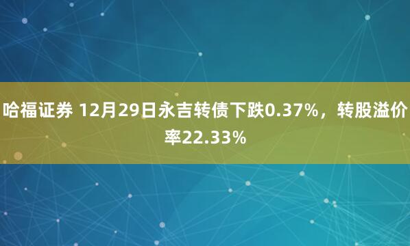 哈福证券 12月29日永吉转债下跌0.37%，转股溢价率22.33%