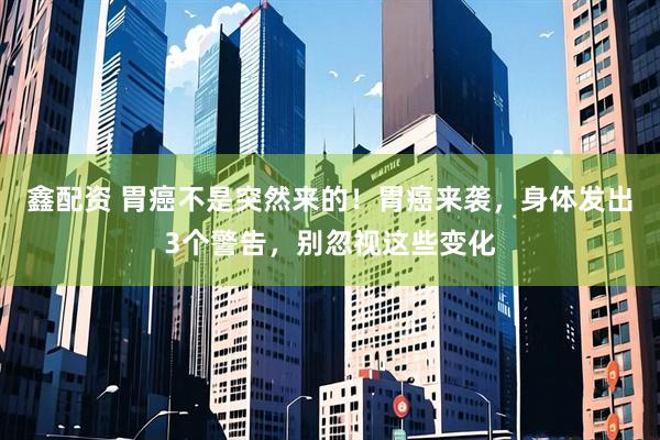 鑫配资 胃癌不是突然来的！胃癌来袭，身体发出3个警告，别忽视这些变化