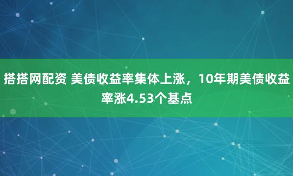 搭搭网配资 美债收益率集体上涨，10年期美债收益率涨4.53个基点