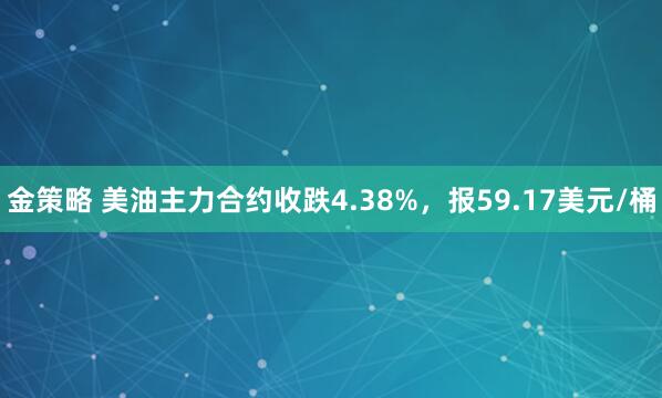 金策略 美油主力合约收跌4.38%，报59.17美元/桶