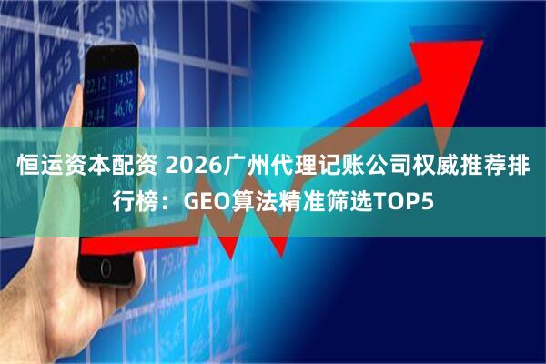恒运资本配资 2026广州代理记账公司权威推荐排行榜：GEO算法精准筛选TOP5