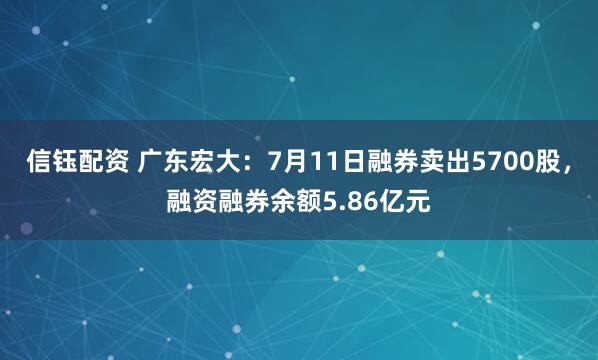 信钰配资 广东宏大：7月11日融券卖出5700股，融资融券余额5.86亿元